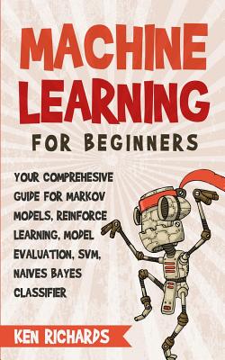 Machine Learning: For Beginners - Your Comprehensive Guide For Markov Models, Reinforced Learning, Model Evaluation, SVM, Naives Bayes Classifier - Ken Richards