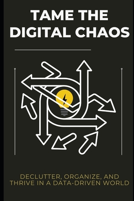 Tame the Digital Chaos: Declutter, Organize, and Thrive in a Data-Driven World - Lee Simon
