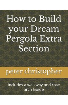 Coperta cărții 'How to Build your Dream Pergola Extra Section: Includes a walkway and rose arch Guide - Peter Christopher'