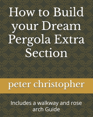 Coperta cărții 'How to Build your Dream Pergola Extra Section: Includes a walkway and rose arch Guide - Peter Christopher'