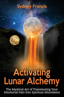 Activating Lunar Alchemy: The Mystical Art of Transmuting Your Emotional Pain Into Spiritual Abundance - Sydney Francis