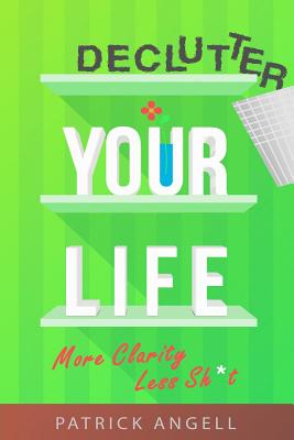Declutter Your Life: More Clarity Less Sh*t - Patrick Angell