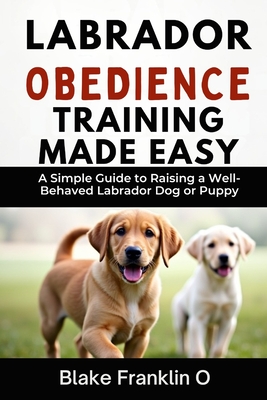 Labrador Obedience Training Made Easy: A Simple Guide To Raising A Well-Behaved Labrador Dog Or Puppy - Blake Franklin O.