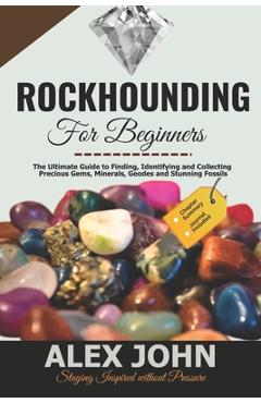 Rockhounding for Beginners: The Ultimate Guide to Finding, Identifying and Collecting Precious Gems, Minerals, Geodes and Stunning Fossils - Alex John