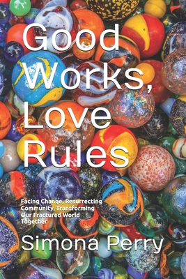 Good Works, Love Rules: Facing Change, Resurrecting Community, Transforming Our Fractured World Together - Simona Perry
