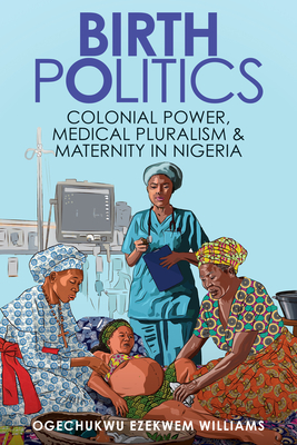 Birth Politics: Colonial Power, Medical Pluralism, and Maternity in Nigeria - Ogechukwu Ezekwem Williams