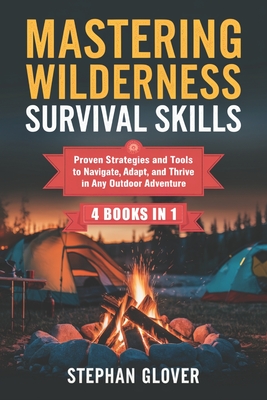 Mastering Wilderness Survival Skills: Proven Strategies and Tools to Navigate, Adapt, and Thrive in Any Outdoor Adventure - Stephan Glover