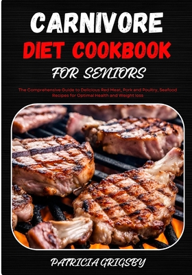 Carnivore Diet Cookbook for Seniors: The Comprehensive Guide to Delicious Red Meat, Pork and Poultry, Seafood Recipes for Optimal Health and Weight lo - Patricia Grigsby