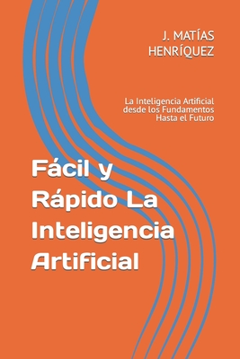 Fácil y Rápido La Inteligencia Artificial: La Inteligencia Artificial desde los Fundamentos Hasta el Futuro - Javier Matías Henríquez