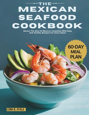 The Mexican Seafood Cookbook: Savour The Best Of Mexico's Coastline With Easy And Healthy Recipes For Every Home - Luna B. Ayala
