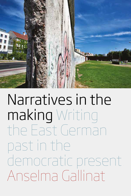 Narratives in the Making: Writing the East German Past in the Democratic Present - Anselma Gallinat