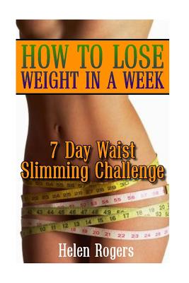 How To Lose Weight In A Week: 7 Day Waist Slimming Challenge: (Weight Loss Programs, Weight Loss Books, Weight Loss Plan, Easy Weight Loss, Fast Wei - Helen Rogers