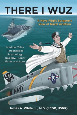 There I Wuz: A Navy Flight Surgeon's View of Naval Aviation - James A. White