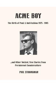 Acme Boy: The Birth of Punk & Anti-Fashion 1975 - 1985...and Other Twisted, True Stories from Pre-Internet Counterculture - Phil Strongman