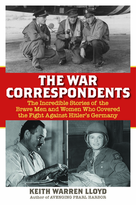 The War Correspondents: The Incredible Stories of the Brave Men and Women Who Covered the Fight Against Hitler's Germany - Keith Warren Lloyd