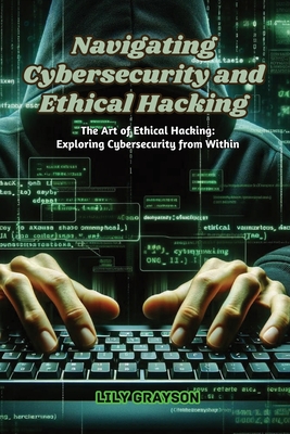 Navigating Cybersecurity and Ethical Hacking: The art of ethical hacking: exploring cybersecurity from within - Lily Grayson
