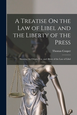 A Treatise On the Law of Libel and the Liberty of the Press: Showing the Origin, Use, and Abuse of the Law of Libel - Thomas Cooper