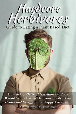 Hardcore Herbivores Guide to Eating a Whole Foods Plant Based Diet: How to Get Optimal Nutrition and Lose Weight While Eating Delicious Foods. Gain He - James Greger