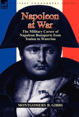 Napoleon at War: the Military Career of Napoleon Bonaparte from Toulon to Waterloo - Montgomery B. Gibbs