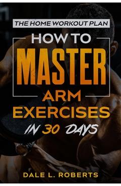 Coperta cărții 'The Home Workout Plan: How to Master Arm Exercises in 30 Days - Dale L. Roberts'