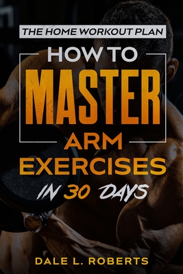The Home Workout Plan: How to Master Arm Exercises in 30 Days - Dale L. Roberts
