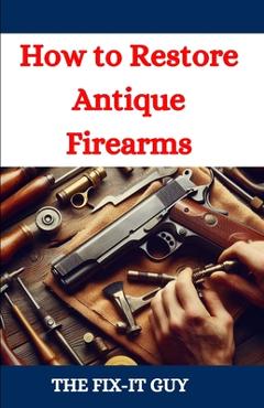 How to Restore Antique Firearms: A DIY Guide to Vintage Gun Restoration, Maintenance, and Preservation for Collectors and Enthusiasts - The Fix-it Guy