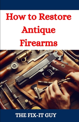 How to Restore Antique Firearms: A DIY Guide to Vintage Gun Restoration, Maintenance, and Preservation for Collectors and Enthusiasts - The Fix-it Guy