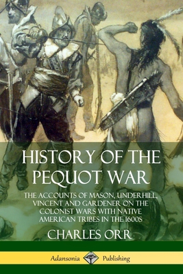 History of the Pequot War: The Accounts of Mason, Underhill, Vincent and Gardener on the Colonist Wars with Native American Tribes in the 1600s - Charles Orr