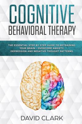 Cognitive Behavioral Therapy: The Essential Step by Step Guide to Retraining Your Brain - Overcome Anxiety, Depression and Negative Thought Patterns - David Clark