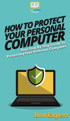 How To Protect Your Personal Computer: Your Step By Step Guide To Protecting Your Personal Computer - 