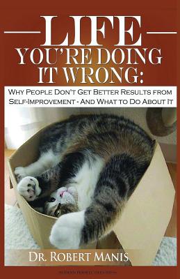 Life - You're Doing It Wrong: Why People Don't Get Better Results from Self-Improvement... and What to Do about It - Robert E. Manis