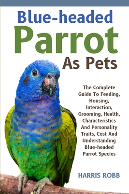 Blue-Headed Parrot as Pets: The Complete Guide To Feeding, Housing, Interaction, Grooming, Health, Characteristics And Personality Traits, Cost An - Harris Robb