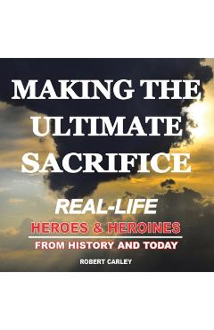 Coperta cărții 'Making the Ultimate Sacrifice: Real-Life Heroes & Heroines From History and Today - Robert Carley'