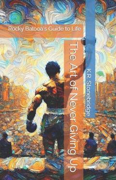 Coperta cărții 'The Art of Never Giving Up: Rocky Balboa's Guide to Life - K. R. Stonebridge'