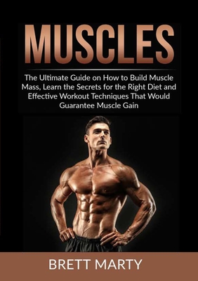 Muscles: The Ultimate Guide on How to Build Muscle Mass, Learn the Secrets for the Right Diet and Effective Workout Techniques - Brett Marty