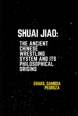 Shuai Jiao: The Ancient Chinese Wrestling System and Its Philosophical Origins: Learning about the techniques and mental aspects of this wrestling sty - Erakil Gamboa Pedroza