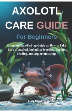 Poza produsului Axolotl Care Guide for Beginners: Complete Step-By-Step Guide on How to Take Care of Axolotl, Including Breeding, Caring, Feeding, and Aquarium Setup. - Lucy Howard