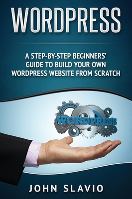 Wordpress: A Step-by-Step Beginners' Guide to Build Your Own WordPress Website from Scratch - John Slavio