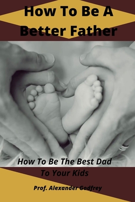 How To Be A Better Father: How To Be The Best Dad To Your Kids - Alexander Godfrey