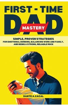 Coperta cărții 'First-Time Dad Mastery: Simple, Proven Strategies for Emotional Bonding, Balancing Work and Family, and Being a Strong,'