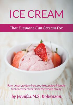Ice Cream That Everyone Can Scream For: Raw, vegan, gluten-free, soy-free, paleo-friendly frozen sweet treats for the whole family - Jennifer M. S. Robertson