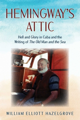 Hemingway's Attic: Hell and Glory in Cuba and the Writing of the Old Man and the Sea - William Elliott Hazelgrove