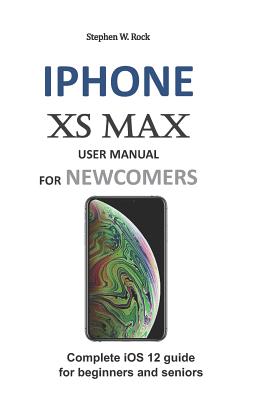 iPhone XS Max User Manual for Newcomers: Complete IOS 12 Guide for Beginners and Seniors - Stephen W. Rock