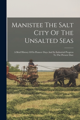 Manistee The Salt City Of The Unsalted Seas: A Brief History Of Its Pioneer Days And Its Industrial Progress To The Present Date - 