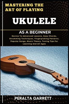 Mastering the Art of Playing Ukulele as a Beginner: Novice To Advanced Lessons, Easy Chords, Strumming Techniques, Fingerpicking Patterns, Popular Son - Peralta Garrett
