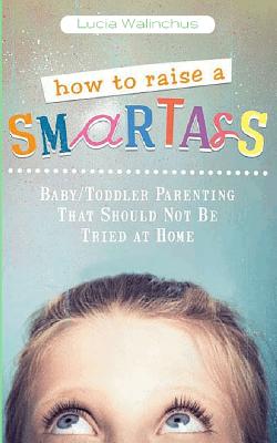 How to Raise a Smart Ass: Parenting That Should Not Be Tried at Home - Lucia Walinchus