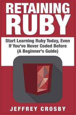 Retaining Ruby: Start Learning Ruby Today, Even If You've Never Coded Before (A Beginner's Guide) - Jeffrey Crosby