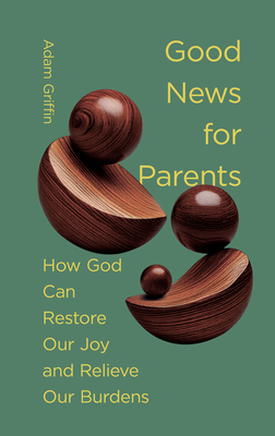 Good News for Parents: How God Can Restore Our Joy and Relieve Our Burdens - Adam Griffin