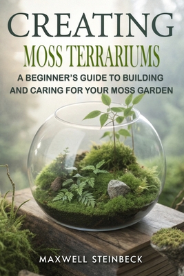 Creating Moss Terrariums: A Beginner's Guide to Building and Caring for Your Moss Garden - Maxwell Steinbeck
