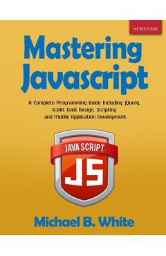 Mastering JavaScript: A Complete Programming Guide Including jQuery, AJAX, Web Design, Scripting and Mobile Application - Michael B. White